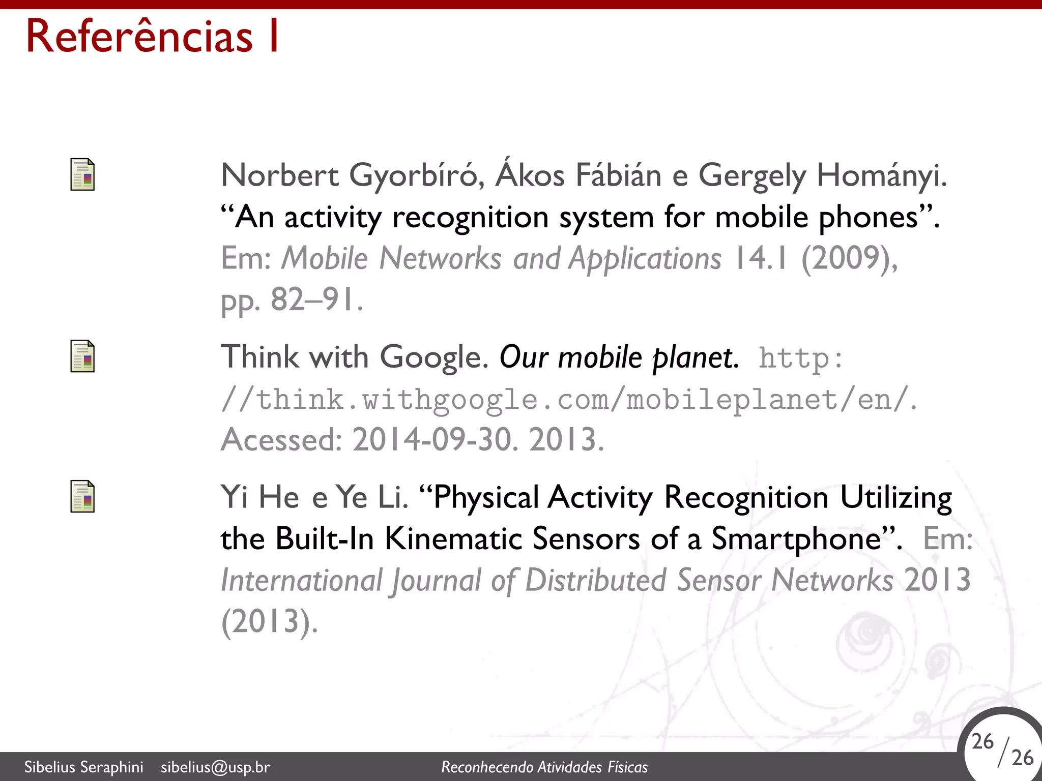 . 
Referências I 
Norbert Gyorbıŕó, Ákos Fábián e Gergely Hományi. 
“An activity recognition system for mobile phones”. 
Em: Mobile Networks and Applications 14.1 (2009), 
pp. 82–91. 
Think with Google. Our mobile planet. http: 
//think.withgoogle.com/mobileplanet/en/. 
Acessed: 2014-09-30. 2013. 
Yi He e Ye Li. “Physical Activity Recognition Utilizing 
the Built-In Kinematic Sensors of a Smartphone”. Em: 
International Journal of Distributed Sensor Networks 2013 
(2013). 
26/26 
. Sibelius Seraphini sibelius@usp.br Reconhecendo Atividades Físicas 26/26 
 