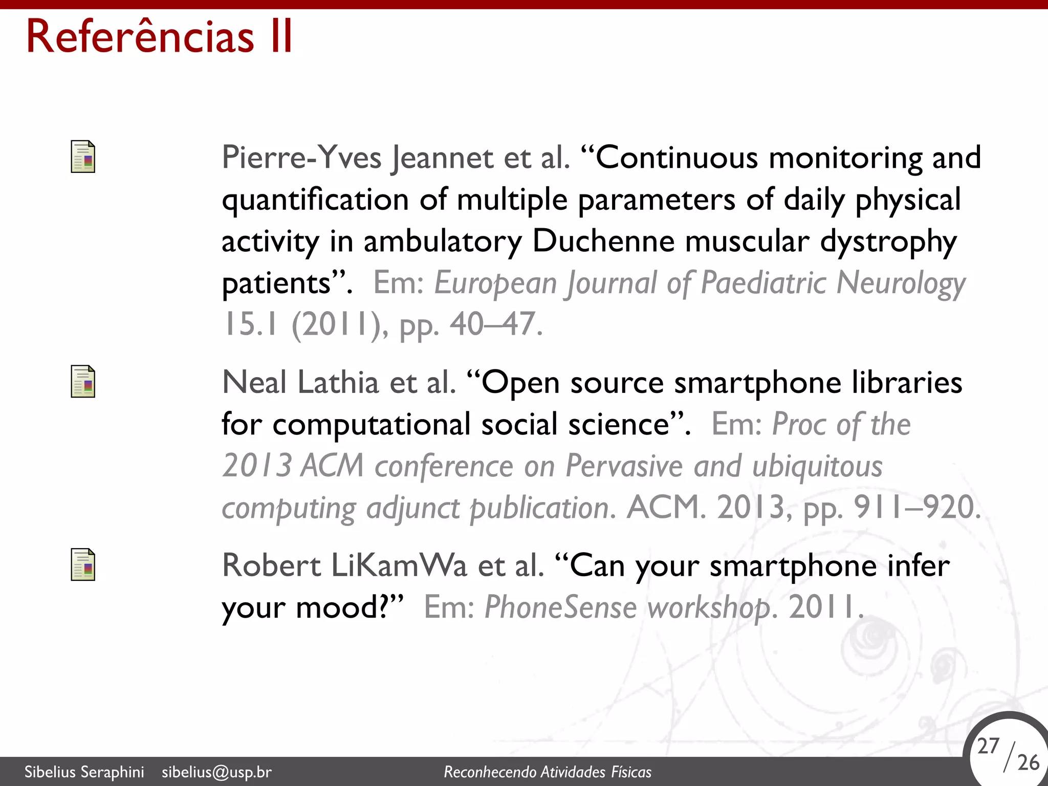 . 
Referências II 
Pierre-Yves Jeannet et al. “Continuous monitoring and 
quantification of multiple parameters of daily physical 
activity in ambulatory Duchenne muscular dystrophy 
patients”. Em: European Journal of Paediatric Neurology 
15.1 (2011), pp. 40–47. 
Neal Lathia et al. “Open source smartphone libraries 
for computational social science”. Em: Proc of the 
2013 ACM conference on Pervasive and ubiquitous 
computing adjunct publication. ACM. 2013, pp. 911–920. 
Robert LiKamWa et al. “Can your smartphone infer 
your mood?” Em: PhoneSense workshop. 2011. 
27/26 
Sibelius Seraphini sibelius@usp.br Reconhecendo Atividades . Físicas 26/26 
 