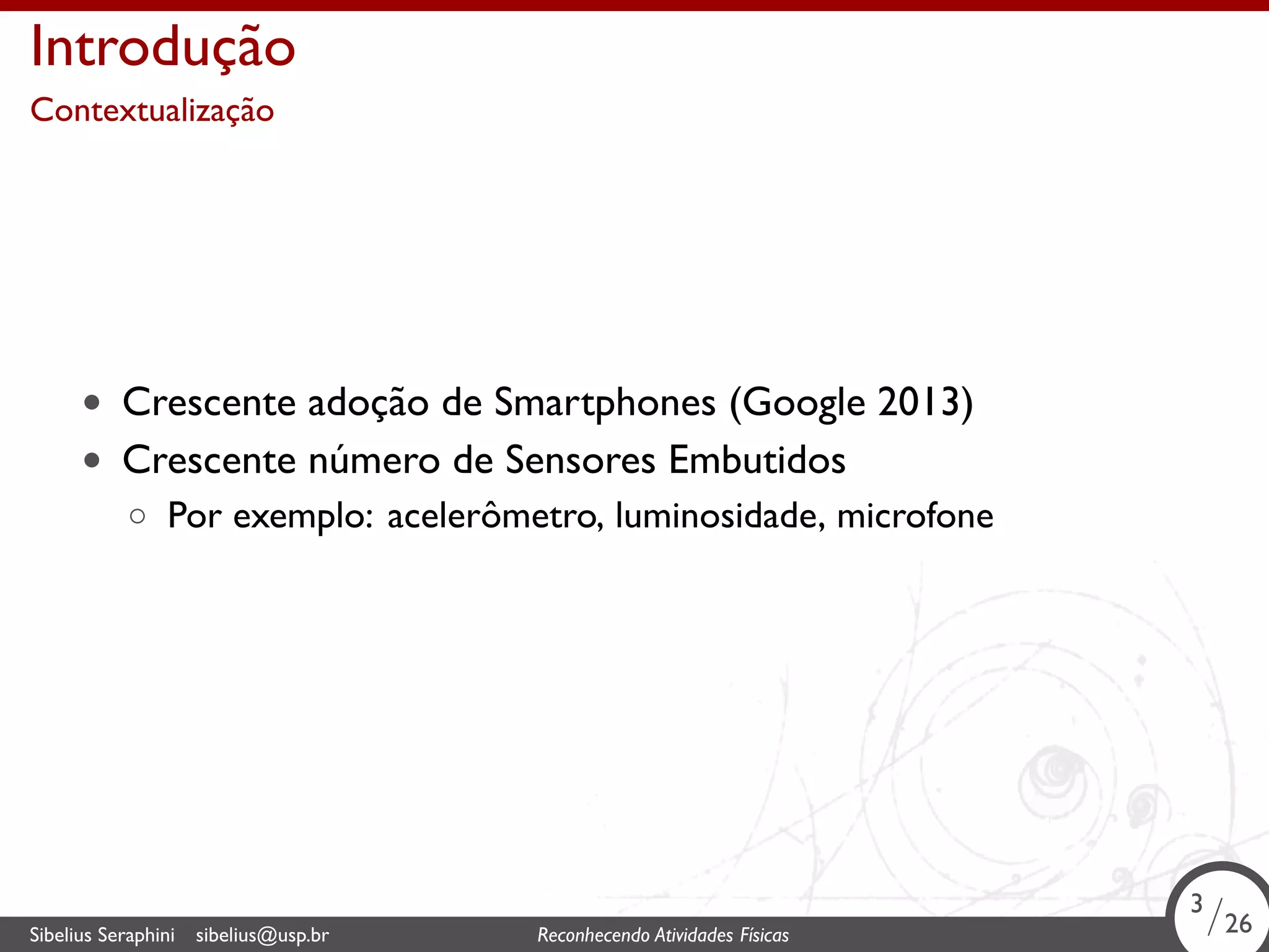 . 
Introdução 
Contextualização 
• Crescente adoção de Smartphones (Google 2013) 
• Crescente número de Sensores Embutidos 
◦ Por exemplo: acelerômetro, luminosidade, microfone 
3/26 
Sibelius Seraphini sibelius@usp.br Reconhecendo Atividades . Físicas 3/26 
 