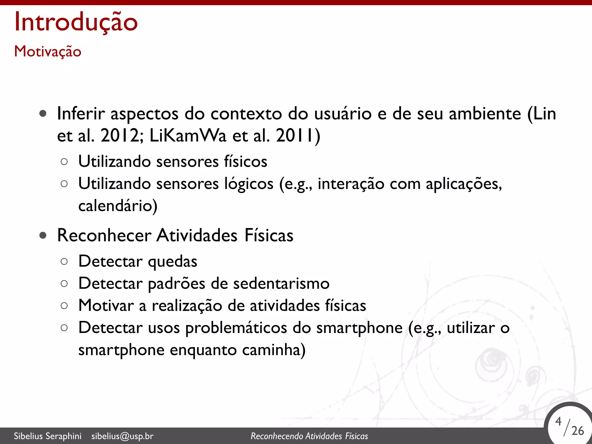 . 
Introdução 
Motivação 
• Inferir aspectos do contexto do usuário e de seu ambiente (Lin 
et al. 2012; LiKamWa et al. 2011) 
◦ Utilizando sensores físicos 
◦ Utilizando sensores lógicos (e.g., interação com aplicações, 
calendário) 
• Reconhecer Atividades Físicas 
◦ Detectar quedas 
◦ Detectar padrões de sedentarismo 
◦ Motivar a realização de atividades físicas 
◦ Detectar usos problemáticos do smartphone (e.g., utilizar o 
smartphone enquanto caminha) 
4/26 
Sibelius Seraphini sibelius@usp.br Reconhecendo Atividades . Físicas 4/26 
 
