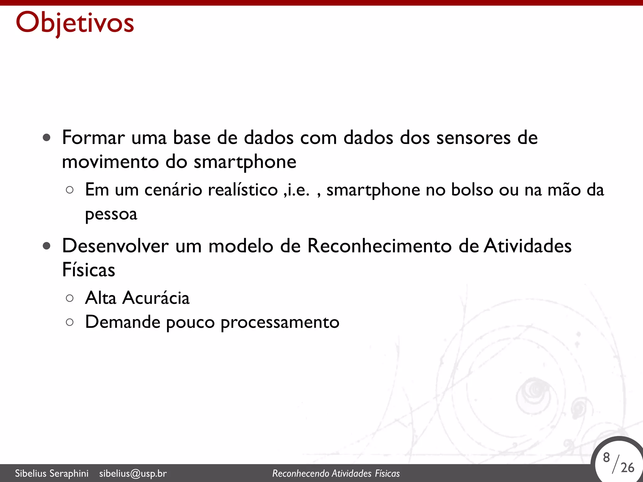 . 
Objetivos 
• Formar uma base de dados com dados dos sensores de 
movimento do smartphone 
◦ Em um cenário realístico ,i.e. , smartphone no bolso ou na mão da 
pessoa 
• Desenvolver um modelo de Reconhecimento de Atividades 
Físicas 
◦ Alta Acurácia 
◦ Demande pouco processamento 
8/26 
Sibelius Seraphini sibelius@usp.br Reconhecendo Atividades . Físicas 8/26 
 