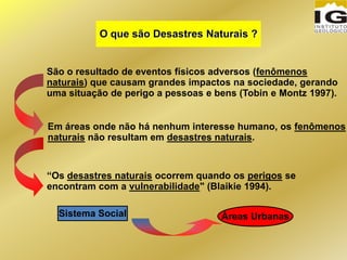 São o resultado de eventos físicos adversos (fenômenos
naturais) que causam grandes impactos na sociedade, gerando
uma situação de perigo a pessoas e bens (Tobin e Montz 1997).
O que são Desastres Naturais ?
Em áreas onde não há nenhum interesse humano, os fenômenos
naturais não resultam em desastres naturais.
“Os desastres naturais ocorrem quando os perigos se
encontram com a vulnerabilidade" (Blaikie 1994).
Áreas UrbanasSistema Social
 
