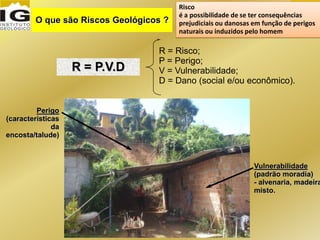 Risco
é a possibilidade de se ter consequências
prejudiciais ou danosas em função de perigos
naturais ou induzidos pelo homem
O que são Riscos Geológicos ?
R = P.V.D
R = Risco;
P = Perigo;
V = Vulnerabilidade;
D = Dano (social e/ou econômico).
Vulnerabilidade
(padrão moradia)
- alvenaria, madeira
misto.
Perigo
(características
da
encosta/talude)
 