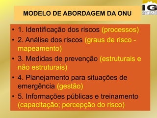 MODELO DE ABORDAGEM DA ONU
• 1. Identificação dos riscos (processos)
• 2. Análise dos riscos (graus de risco -
mapeamento)
• 3. Medidas de prevenção (estruturais e
não estruturais)
• 4. Planejamento para situações de
emergência (gestão)
• 5. Informações públicas e treinamento
(capacitação; percepção do risco)
 