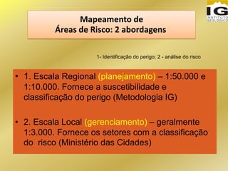 Mapeamento de
Áreas de Risco: 2 abordagens
• 1. Escala Regional (planejamento) – 1:50.000 e
1:10.000. Fornece a suscetibilidade e
classificação do perigo (Metodologia IG)
• 2. Escala Local (gerenciamento) – geralmente
1:3.000. Fornece os setores com a classificação
do risco (Ministério das Cidades)
1- Identificação do perigo; 2 - análise do risco
 
