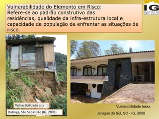 Vulnerabilidade do Elemento em Risco:
Refere-se ao padrão construtivo das
residências, qualidade da infra-estrutura local e
capacidade da população de enfrentar as situações de
risco.
Vulnerabilidade baixa
Jaraguá do Sul, SC - IG, 2008Itatinga, São Sebastião (IG, 2006)
Vulnerabilidade alta
 