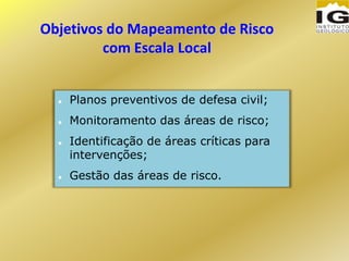 Objetivos do Mapeamento de Risco
com Escala Local
 Planos preventivos de defesa civil;
 Monitoramento das áreas de risco;
 Identificação de áreas críticas para
intervenções;
 Gestão das áreas de risco.
 