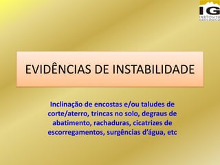 EVIDÊNCIAS DE INSTABILIDADE
Inclinação de encostas e/ou taludes de
corte/aterro, trincas no solo, degraus de
abatimento, rachaduras, cicatrizes de
escorregamentos, surgências d’água, etc
 