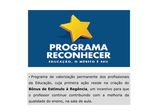 • Programa de valorização permanente dos profissionais
                       da Educação, cuja primeira ação reside na criação do
                       Bônus de Estímulo à Regência um incentivo para que
                                           Regência,
                       o professor continue contribuindo com a melhoria da
                       qualidade do ensino, na sala de aula.
                                                                                                                                                           SAO 110622-Reconhecer 2
This information is confidential and was prepared by Bain & Company solely for the use of our client; it is not to be relied on by any 3rd party without Bain's prior written consent
 