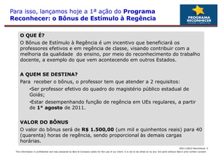 Para isso, lançamos hoje a 1ª ação do Programa
Reconhecer: o Bônus de Estímulo à Regência

     O QUE É?
     O Bônus de Estímulo à Regência é um incentivo que beneficiará os
     professores efetivos e em regência de classe, visando contribuir com a
     melhoria da qualidade do ensino, por meio do reconhecimento do trabalho
     docente, a exemplo do que vem acontecendo em outros Estados.


     A QUEM SE DESTINA?
     Para receber o bônus, o professor tem que atender a 2 requisitos:
              •Ser professor efetivo do quadro do magistério público estadual de
               Ser
              Goiás;
              •Estar desempenhando função de regência em UEs regulares, a partir
               Estar
              de 1° agosto de 2011.


     VALOR DO BÔNUS
     O valor do bônus será de R$ 1.500,00 (um mil e quinhentos reais) para 40
     (quarenta) horas de regência, sendo proporcional às demais cargas
     horárias.
                                                                                                                                                            SAO 110622-Reconhecer 4
 This information is confidential and was prepared by Bain & Company solely for the use of our client; it is not to be relied on by any 3rd party without Bain's prior written consent
 