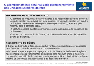 O acompanhamento será realizado permanentemente
nas Unidades Escolares da rede

 MECANISMOS DE ACOMPANHAMENTO
        •O controle da freqüência dos professores é de responsabilidade do diretor da
         O
        unidade escolar, que afixará em local público, na unidade escolar, um quadro
        de freqüência mensal (modelo padronizado pela SEDUC), atestada pelo
        mesmo, para o controle social.
        •A SEDUC realizará auditoria permanente para averiguação da freqüência dos
         A
        professores.
        •Em caso de constatação de fraude, os docentes de toda a escola perderão
         Em
        direito ao benefício.


 RECEBIMENTO DO BÔNUS
 O Bônus de Estímulo à Regência constitui vantagem pecuniária a ser concedida
 uma única vez, no mês de dezembro do corrente ano.
 Vale ressaltar que a importância paga a título de Bônus de Estímulo à Regência
 não se incorpora aos vencimentos ou salários para nenhum efeito e não será
 computada para cálculo de qualquer vantagem pecuniária, não incidindo sobre a
 mesma os descontos previdenciários e de assistência médica.
                                                                                                                                                            SAO 110622-Reconhecer 6
 This information is confidential and was prepared by Bain & Company solely for the use of our client; it is not to be relied on by any 3rd party without Bain's prior written consent
 