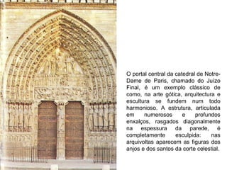 O portal central da catedral de Notre-Dame de Paris, chamado do Juízo Final, é um exemplo clássico de como, na arte gótica, arquitectura e escultura se fundem num todo harmonioso. A estrutura, articulada em numerosos e profundos enxalços, rasgados diagonalmente na espessura da parede, é completamente esculpida: nas arquivoltas aparecem as figuras dos anjos e dos santos da corte celestial. 
