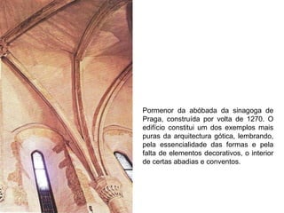 Pormenor da abóbada da sinagoga de Praga, construída por volta de 1270. O edifício constitui um dos exemplos mais puras da arquitectura gótica, lembrando, pela essencialidade das formas e pela falta de elementos decorativos, o interior de certas abadias e conventos. 