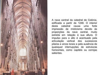 A nave central da catedral de Colónia, edificada a partir de 1248. O interior desta catedral causa uma forte impressão de misticismo devido às proporções da nave central, muito estreita em relação à sua altura. O impulso para o alto é acentuado pela articulação vertical dos sucessivos pilares e arcos torais e pela ausência de quaisquer interrupções de estruturas horizontais, como capitéis ou cornijas salientes. 