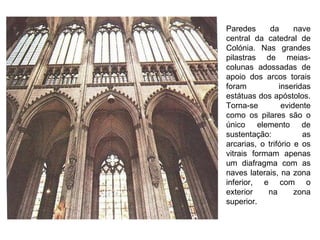Paredes da nave central da catedral de Colónia. Nas grandes pilastras de meias-colunas adossadas de apoio dos arcos torais foram inseridas estátuas dos apóstolos. Torna-se evidente como os pilares são o único elemento de sustentação: as arcarias, o trifório e os vitrais formam apenas um diafragma com as naves laterais, na zona inferior, e com o exterior na zona superior. 