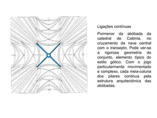 Ligações contínuas Pormenor da abóbada da catedral de Colónia, no cruzamento da nave central com o transepto. Pode ver-se a rigorosa geometria do conjunto, elemento típico do estilo gótico. Com o jogo particularmente movimentado e complexo, cada meia-coluna dos pilares continua pela estrutura arquitectónica das abóbadas.  
