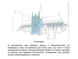O transepto É característico das catedrais góticas o desenvolvimento do transepto,ou seja, do elemento que forma uma cruz com o corpo longitudinal do edifício. É frequentemente dividido em naves e apurado no exterior com fachadas monumentais, enriquecidas com grandes portais, estátuas,galerias e rosáceas. 