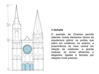 A  fachada   O exemplo de Chartres permite salientar muitos elementos típicos da arquitectura gótica: os portais que põem em evidência, no exterior, a proeminência da nave central em relação às colaterais; a grande rosácea; as torres altíssimas e elegantes, ligadas à fachada por relações muito precisas. 