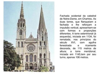 Fachada ocidental da catedral de Notre-Dame, em Chartres. As duas torres, que flanqueiam a fachada e lhe reforçam a impulsão vertical, apresentam-se com formas e proporções diferentes. A torre setentrional (à esquerda), iniciada em 1134, foi rematada, nos princípios do século XVI, com agulha fenestrada e ricamente decorada, de 115 metros de altura; a torre meridional, iniciada em 1145,tem por seu turno, apenas 106 metros. 