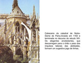 Cabeceira da catedral de Notre-Dame de Paris,iniciada em 1163 e terminada no decurso do século XIII. Os elegantes arcobotantes, que descarregam para o chão o peso dos impulsos laterais das abóbadas, formam um sugestivo jogo de linhas. 