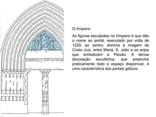 O tímpano As figuras esculpidas no tímpano é que dão o nome ao portal, executado por volta de 1220; ao centro, domina a imagem de Cristo Juiz, entre Maria, S. João e os anjos que simbolizam a Paixão. A densa decoração escultórica, que preenche praticamente todo o espaço disponível, é uma característica dos portais góticos.  