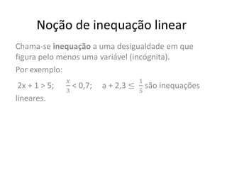 Noção de inequação linear
Chama-se inequação a uma desigualdade em que
figura pelo menos uma variável (incógnita).
Por exemplo:
2x + 1 > 5;
𝑥
3
< 0,7; a + 2,3 ≤
1
5
são inequações
lineares.
 