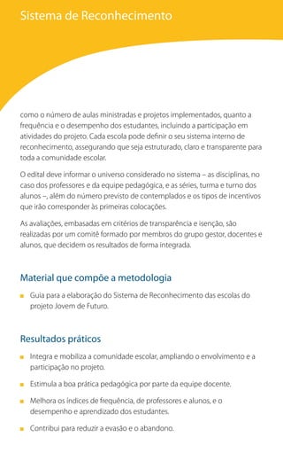 Sistema de Reconhecimento




como o número de aulas ministradas e projetos implementados, quanto a
frequência e o desempenho dos estudantes, incluindo a participação em
atividades do projeto. Cada escola pode definir o seu sistema interno de
reconhecimento, assegurando que seja estruturado, claro e transparente para
toda a comunidade escolar.

O edital deve informar o universo considerado no sistema – as disciplinas, no
caso dos professores e da equipe pedagógica, e as séries, turma e turno dos
alunos –, além do número previsto de contemplados e os tipos de incentivos
que irão corresponder às primeiras colocações.

As avaliações, embasadas em critérios de transparência e isenção, são
realizadas por um comitê formado por membros do grupo gestor, docentes e
alunos, que decidem os resultados de forma integrada.



Material que compõe a metodologia
   Guia para a elaboração do Sistema de Reconhecimento das escolas do
   projeto Jovem de Futuro.



Resultados práticos
   Integra e mobiliza a comunidade escolar, ampliando o envolvimento e a
   participação no projeto.

   Estimula a boa prática pedagógica por parte da equipe docente.

   Melhora os índices de frequência, de professores e alunos, e o
   desempenho e aprendizado dos estudantes.

   Contribui para reduzir a evasão e o abandono.
 
