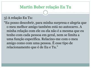Martin Buber relação Eu Tu

3) A relação Eu Tu:
―Eu posso descobrir, para minha surpresa e alegria que
  o meu melhor amig...