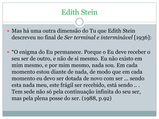 Edith Stein

 Mas há uma outra dimensão do Tu que Edith Stein
 descreveu no final de Ser terminal e interminável [1936]:
...