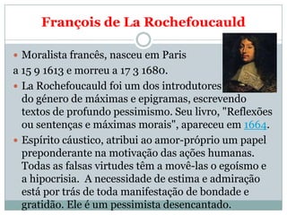 François de La Rochefoucauld

 Moralista francês, nasceu em Paris
a 15 9 1613 e morreu a 17 3 1680.
 La Rochefoucauld fo...