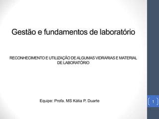 Gestão e fundamentos de laboratório
RECONHECIMENTOE UTILIZAÇÃODEALGUMAS VIDRARIAS E MATERIAL
DE LABORATÓRIO
1
Equipe: Profa. MS Kátia P. Duarte
 
