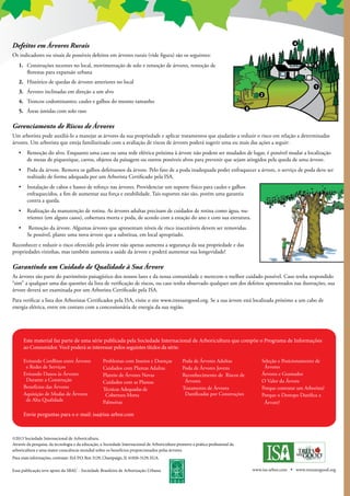 Defeitos em Árvores Rurais
Os indicadores ou sinais de possíveis defeitos em árvores rurais (vide figura) são os seguintes:
1.	 Construções recentes no local, movimentação de solo e remoção de árvores, remoção de
florestas para expansão urbana
2. 	 Histórico de quedas de árvores anteriores no local
3. 	 Árvores inclinadas em direção a um alvo
4. 	 Troncos codominantes; caules e galhos do mesmo tamanho
5. 	 Áreas úmidas com solo raso
Gerenciamento de Riscos de Árvores
Um arborista pode auxiliá-lo a manejar as árvores da sua propriedade e aplicar tratamentos que ajudarão a reduzir o risco em relação a determinadas
árvores. Um arborista que esteja familiarizado com a avaliação de riscos de árvores poderá sugerir uma ou mais das ações a seguir:
•	 Remoção do alvo. Enquanto uma casa ou uma rede elétrica próxima à árvore não podem ser mudados de lugar, é possível mudar a localização
de mesas de piquenique, carros, objetos da paisagem ou outros possíveis alvos para prevenir que sejam atingidos pela queda de uma árvore.
• 	 Poda da árvore. Remova os galhos defeituosos da árvore. Pelo fato de a poda inadequada poder enfraquecer a árvore, o serviço de poda deve ser
realizado de forma adequada por um Arborista Certificado pela ISA.
• 	 Instalação de cabos e hastes de reforço nas árvores. Providenciar um suporte físico para caules e galhos
enfraquecidos, a fim de aumentar sua força e estabilidade. Tais suportes não são, porém uma garantia
contra a queda.
• 	 Realização da manutenção de rotina. As árvores adultas precisam de cuidados de rotina como água, nu-
trientes (em alguns casos), cobertura morta e poda, de acordo com a estação do ano e com sua estrutura.
•	 Remoção da árvore. Algumas árvores que apresentam níveis de risco inaceitáveis devem ser removidas.
Se possível, plante uma nova árvore que a substitua, em local apropriado.
Reconhecer e reduzir o risco oferecido pela árvore não apenas aumenta a segurança da sua propriedade e das
propriedades vizinhas, mas também aumenta a saúde da árvore e poderá aumentar sua longevidade!
Garantindo um Cuidado de Qualidade à Sua Árvore
As árvores são parte do patrimônio paisagístico dos nossos lares e da nossa comunidade e merecem o melhor cuidado possível. Caso tenha respondido
“sim” a qualquer uma das questões da lista de verificação de riscos, ou caso tenha observado qualquer um dos defeitos apresentados nas ilustrações, sua
árvore deverá ser examinada por um Arborista Certificado pela ISA.
Para verificar a lista dos Arboristas Certificados pela ISA, visite o site www.treesaregood.org. Se a sua árvore está localizada próximo a um cabo de
energia elétrica, entre em contato com a concessionária de energia da sua região.
Este material faz parte de uma série publicada pela Sociedade Internacional de Arboricultura que compõe o Programa de Informações
ao Consumidor. Você poderá se interessar pelos seguintes títulos da série:
Evitando Conflitos entre Árvores
e Redes de Serviços
Evitando Danos às Árvores
Durante a Construção
Benefícios das Árvores
Aquisição de Mudas de Árvores
de Alta Qualidade
Problemas com Insetos e Doenças
Cuidados com Plantas Adultas
Plantio de Árvores Novas
Cuidados com as Plantas
Técnicas Adequadas de
Cobertura Morta
Palmeiras
Poda de Árvores Adultas
Poda de Árvores Jovens
Reconhecimento de Riscos de
Árvores
Tratamento de Árvores
Danificadas por Construções
Seleção e Posicionamento de
Árvores
Árvores e Gramados
O Valor da Árvore
Porque contratar um Arborista?
Porque o Destopo Danifica a
Árvore?
Envie perguntas para o e-mail: isa@isa-arbor.com
©2013 Sociedade Internacional de Arboricultura.
Através da pesquisa, da tecnologia e da educação, a Sociedade Internacional de Arboricultura promove a prática profissional da
arboricultura e uma maior consciência mundial sobre os benefícios proporcionados pelas árvores.
Para mais informações, contratar: ISA P.O. Box 3129, Champaign, IL 61826-3129, EUA.
Essa publicação teve apoio da SBAU - Sociedade Brasileira de Arborização Urbana www.isa-arbor.com • www.treesaregood.org
 