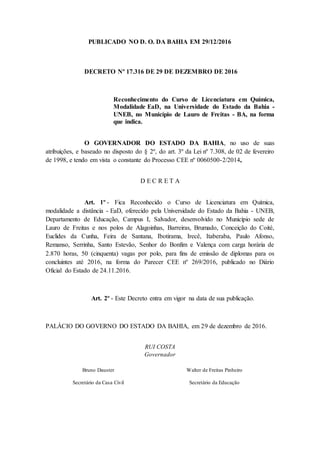 PUBLICADO NO D. O. DA BAHIA EM 29/12/2016
DECRETO Nº 17.316 DE 29 DE DEZEMBRO DE 2016
Reconhecimento do Curso de Licenciatura em Química,
Modalidade EaD, na Universidade do Estado da Bahia -
UNEB, no Município de Lauro de Freitas - BA, na forma
que indica.
O GOVERNADOR DO ESTADO DA BAHIA, no uso de suas
atribuições, e baseado no disposto do § 2º, do art. 3º da Lei nº 7.308, de 02 de fevereiro
de 1998, e tendo em vista o constante do Processo CEE nº 0060500-2/2014,
D E C R E T A
Art. 1º - Fica Reconhecido o Curso de Licenciatura em Química,
modalidade a distância - EaD, oferecido pela Universidade do Estado da Bahia - UNEB,
Departamento de Educação, Campus I, Salvador, desenvolvido no Município sede de
Lauro de Freitas e nos polos de Alagoinhas, Barreiras, Brumado, Conceição do Coité,
Euclides da Cunha, Feira de Santana, Ibotirama, Irecê, Itaberaba, Paulo Afonso,
Remanso, Serrinha, Santo Estevão, Senhor do Bonfim e Valença com carga horária de
2.870 horas, 50 (cinquenta) vagas por polo, para fins de emissão de diplomas para os
concluintes até 2016, na forma do Parecer CEE nº 269/2016, publicado no Diário
Oficial do Estado de 24.11.2016.
Art. 2º - Este Decreto entra em vigor na data de sua publicação.
PALÁCIO DO GOVERNO DO ESTADO DA BAHIA, em 29 de dezembro de 2016.
RUI COSTA
Governador
Bruno Dauster
Secretário da Casa Civil
Walter de Freitas Pinheiro
Secretário da Educação
 