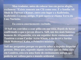 Meu tradutor, antes de colocar isso em persa afegão,
exclamou: “Existe somente um Clã como esse. È a família Ali
Shah de Parwan e Kunar, entre este lugar e o Kafiristão.
Kafiristão é o nome antigo. O país agora se chama Terra da
Luz, Nuristão.
Eu estava enormemente excitado.
O Sufi me convidou a cear pilão em sua casa, depois de haver
confirmado o que o jovem dissera. Sufi, um dos mais famosos
homens do Afeganistão, era um seguidor deste ensinamento.
Também o eram Cardar Acém Kham, o tio do rei e Sardar
Shah Mahumud Kahn, o Primeiro-ministro.
Sufi me perguntou porque eu queria saber a respeito daquelas
pessoas. Disse que, segundo alguns escritos que eu tinha visto
em Londres, esta era uma fonte de ensinamento antiga, que
poderia ser valiosa para o mundo ocidental.
 