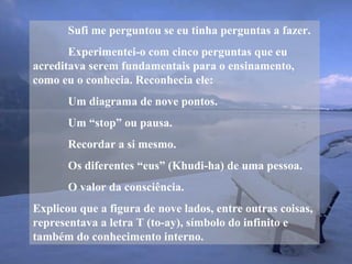 Sufi me perguntou se eu tinha perguntas a fazer.
Experimentei-o com cinco perguntas que eu
acreditava serem fundamentais para o ensinamento,
como eu o conhecia. Reconhecia ele:
Um diagrama de nove pontos.
Um “stop” ou pausa.
Recordar a si mesmo.
Os diferentes “eus” (Khudi-ha) de uma pessoa.
O valor da consciência.
Explicou que a figura de nove lados, entre outras coisas,
representava a letra T (to-ay), símbolo do infinito e
também do conhecimento interno.
 
