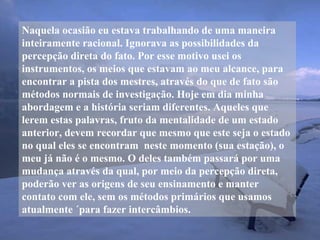 Naquela ocasião eu estava trabalhando de uma maneira
inteiramente racional. Ignorava as possibilidades da
percepção direta do fato. Por esse motivo usei os
instrumentos, os meios que estavam ao meu alcance, para
encontrar a pista dos mestres, através do que de fato são
métodos normais de investigação. Hoje em dia minha
abordagem e a história seriam diferentes. Aqueles que
lerem estas palavras, fruto da mentalidade de um estado
anterior, devem recordar que mesmo que este seja o estado
no qual eles se encontram neste momento (sua estação), o
meu já não é o mesmo. O deles também passará por uma
mudança através da qual, por meio da percepção direta,
poderão ver as origens de seu ensinamento e manter
contato com ele, sem os métodos primários que usamos
atualmente ´para fazer intercâmbios.
 