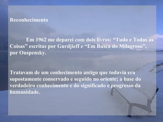 Reconhecimento
Em 1962 me deparei com dois livros: “Tudo e Todas as
Coisas” escritas por Gurdjieff e “Em Busca do Milagroso”,
por Ouspensky.
Tratavam de um conhecimento antigo que todavia era
supostamente conservado e seguido no oriente; a base do
verdadeiro conhecimento e do significado e progresso da
humanidade.
 