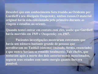Descobri que este conhecimento fora trazido ao Ocidente por
Gurdieff e seu discípulo Ouspensky, ambos russos.O material
original havia sido colecionado pelo primeiro durante as
viagens e estadias no oriente.
Quando tentei entrar em contato com eles, soube que Gurdieff
havia morrido em 1949 e Ouspensky em 1947.
Pacientes investigações mostraram entretanto que
havia um número bastante grande de pessoas que
acreditavam no Tashkil (sistema) (método, forma, enunciado)
e que nunca haviam se reunido totalmente. Tais chefes, que
restaram após a morte dos dois anteriormente mencionados,
seguem seus estudos com tanta energia quanto lhes era
possível.
 