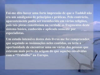 Foi-me dito haver uma forte impressão de que o Tashkil não
era um amálgama de princípios e práticas. Pelo contrário,
aparentemente podia ser reconhecido em várias religiões,
pois tais pistas constituíam na verdade os fragmentos deste
sistema básico, conhecido e aplicado somente por
especialistas.
Um estudo intensivo destes dois livros me fez compreender,
que seguindo as insinuações neles contidas, eu teria a
oportunidade de encontrar uma ou várias das pessoas que
estavam mais perto da origem do que aquelas envolvidas
com o “Trabalho” na Europa.
 