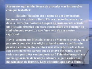 Apresento aqui minha forma de proceder e as insinuações
com que trabalhei:
Hassein (Hussein) era o nome de um personagem
importante no primeiro livro. Ele era o neto da pessoa que
dava a instrução. Portanto busquei no ensinamento oriental
um Hussein histórico que fosse considerado um detentor do
conhecimento secreto, e que fosse neto de um mestre
espiritual.
Havia somente um Hussein, o neto de Maomé o profeta, que a
paz esteja com ele. A tradição oriental mostra que Hussein
passou o ensinamento secreto a seus descendentes.E se fosse
este o ensinamento secreto que eu estava buscando, quem
seria seus guardiões contemporâneos? Primeiro busquei, em
minha ignorância da tradição islâmica, algum rastro dos
descendentes de Hussein. Logo encontrei que havia muitos.
 