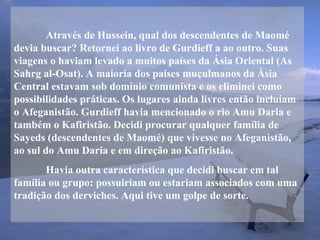 Através de Hussein, qual dos descendentes de Maomé
devia buscar? Retornei ao livro de Gurdieff a ao outro. Suas
viagens o haviam levado a muitos países da Ásia Oriental (As
Sahrg al-Osat). A maioria dos paises muçulmanos da Ásia
Central estavam sob domínio comunista e os eliminei como
possibilidades práticas. Os lugares ainda livres então incluíam
o Afeganistão. Gurdieff havia mencionado o rio Amu Daria e
também o Kafiristão. Decidi procurar qualquer família de
Sayeds (descendentes de Maomé) que vivesse no Afeganistão,
ao sul do Amu Daria e em direção ao Kafiristão.
Havia outra característica que decidi buscar em tal
família ou grupo: possuiriam ou estariam associados com uma
tradição dos derviches. Aqui tive um golpe de sorte.
 
