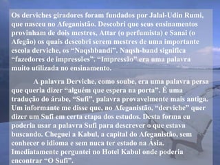 Os derviches giradores foram fundados por Jalal-Udin Rumi,
que nasceu no Afeganistão. Descobri que seus ensinamentos
provinham de dois mestres, Attar (o perfumista) e Sanai (o
Afegão) os quais descobri serem mestres de uma importante
escola derviche, os “Naqshbandi”. Naqsh-band significa
“fazedores de impressões”. “Impressão” era uma palavra
muito utilizada no ensinamento.
A palavra Derviche, como soube, era uma palavra persa
que queria dizer “alguém que espera na porta”. É uma
tradução do árabe, “Sufi”, palavra provavelmente mais antiga.
Um informante me disse que, no Afeganistão, “derviche” quer
dizer um Sufi em certa etapa dos estudos. Desta forma eu
poderia usar a palavra Sufi para descrever o que estava
buscando. Cheguei a Kabul, a capital do Afeganistão, sem
conhecer o idioma e sem nuca ter estado na Ásia.
Imediatamente perguntei no Hotel Kabul onde poderia
encontrar “O Sufi”.
 