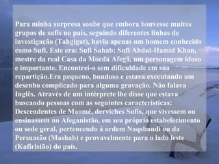 Para minha surpresa soube que embora houvesse muitos
grupos de sufis no país, seguindo diferentes linhas de
investigação (Tahgigat), havia apenas um homem conhecido
como Sufi. Este era: Sufi Sahab: Sufi Abdul-Hamid Khan,
mestre da real Casa da Moeda Afegã, um personagem idoso
e importante. Encontrei-o sem dificuldade em sua
repartição.Era pequeno, bondoso e estava executando um
desenho complicado para alguma gravação. Não falava
Inglês. Através de um intérprete lhe disse que estava
buscando pessoas com as seguintes características:
Descendentes de Maomé, derviches Sufis, que vivessem ou
ensinassem no Afeganistão, em seu próprio estabelecimento
ou sede geral, pertencendo á ordem Naqsbandi ou da
Persuasão (Mashab) e provavelmente para o lado leste
(Kafiristão) do país.
 