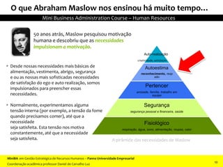 Auto-realização
Autoestima
reconhecimento, resp
eito
Pertencer
amizade, família, trabalho em
equipe
Segurança
segurança pessoal e financeira, saúde
Fisiológico
respiração, água, sono, alimentação, roupas, calor
O que Abraham Maslow nos ensinou há muito tempo…
50 anos atrás, Maslow pesquisou motivação
humana e descobriu que as necessidades
impulsionam a motivação.
 Desde nossas necessidades mais básicas de
alimentação, vestimenta, abrigo, segurança
e ou as nossas mais sofisticadas necessidades
de satisfação do ego e auto realização, somos
impulsionados para preencher essas
necessidades.
 Normalmente, experimentamos alguma
tensão interna (por exemplo, a tensão da fome
quando precisamos comer), até que a
necessidade
seja satisfeita. Esta tensão nos motiva
constantemente, até que a necessidade
seja satisfeita.
criatividade, satisfação
A pirâmide das necessidades de Maslow
MiniBA em Gestão Estratégica de Recursos Humanos – Panna Universidade Empresarial
Coordenação acadêmica professor Daniel de Carvalho Luz
Mini Business Administration Course – Human Resources
10
 