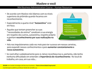  Nós nos impulsionamos cada vez mais para ter sucesso em nossas carreiras,
para expandir nossos conhecimentos e para aumentar constantemente a
nossa autoestima.
 De acordo com Maslow nós lidamos com os níveis
superiores da pirâmide quando focamos em
reconhecimento.
 Especialmente o quarto nível “Autoestima” está
em foco.
 Àqueles que tentam preencher as suas
“necessidades de estima” canalizam a sua energia
em respeito dos outros, autoestima, respeito próprio
e ganham reconhecimento por suas realizações na
vida.
 Se você olhar cuidadosamente para si, talvez reconheça isso e, portanto, não tenha
nenhuma dificuldade em entender a importância do reconhecimento: No local de
trabalho, em casa, em sua vida...
 Respeito
 Autoestima
 Respeito próprio
 Reconhecimento
Autoestima
Maslow e você
MiniBA em Gestão Estratégica de Recursos Humanos – Panna Universidade Empresarial
Coordenação acadêmica professor Daniel de Carvalho Luz
Mini Business Administration Course – Human Resources
11
 