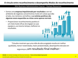 O vínculo entre reconhecimento e desempenho Modos de reconhecimento
 Proporcionar reconhecimento positivo é
um meio muito eficaz de engajar as suas
equipes e, ao mesmo tempo, melhorar os
resultados.
 Somos uma empresa impulsionada por resultados e em tal
ambiente de negócios concentramos muito em coisas que dão
errado, nos números vermelhos e as notícias positivas são
algumas vezes esquecidas ou vistas como apenas normais.
“Estudos mostram que uma mão-de-obra engajada resulta em melhor
qualidade, menor rotatividade, maior produtividade, desempenho elevado em
segurança e, um resultado final melhor.”
MiniBA em Gestão Estratégica de Recursos Humanos – Panna Universidade Empresarial
Coordenação acadêmica professor Daniel de Carvalho Luz
Mini Business Administration Course – Human Resources
12
 
