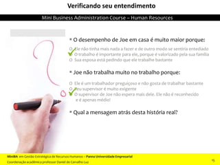  O desempenho de Joe em casa é muito maior porque:
O Ele não tinha mais nada a fazer e de outro modo se sentiria entediado
O O trabalho é importante para ele, porque é valorizado pela sua família
O Sua esposa está pedindo que ele trabalhe bastante
 Joe não trabalha muito no trabalho porque:
O Ele é um trabalhador preguiçoso e não gosta de trabalhar bastante
O Seu supervisor é muito exigente
O O supervisor de Joe não espera mais dele. Ele não é reconhecido
e é apenas médio!
 Qual a mensagem atrás desta história real?
Verificando seu entendimento


MiniBA em Gestão Estratégica de Recursos Humanos – Panna Universidade Empresarial
Coordenação acadêmica professor Daniel de Carvalho Luz
Mini Business Administration Course – Human Resources
15
 