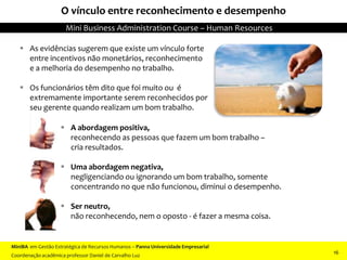 O vínculo entre reconhecimento e desempenho
 As evidências sugerem que existe um vínculo forte
entre incentivos não monetários, reconhecimento
e a melhoria do desempenho no trabalho.
 Os funcionários têm dito que foi muito ou é
extremamente importante serem reconhecidos por
seu gerente quando realizam um bom trabalho.
 A abordagem positiva,
reconhecendo as pessoas que fazem um bom trabalho –
cria resultados.
 Uma abordagem negativa,
negligenciando ou ignorando um bom trabalho, somente
concentrando no que não funcionou, diminui o desempenho.
 Ser neutro,
não reconhecendo, nem o oposto - é fazer a mesma coisa.
MiniBA em Gestão Estratégica de Recursos Humanos – Panna Universidade Empresarial
Coordenação acadêmica professor Daniel de Carvalho Luz
Mini Business Administration Course – Human Resources
16
 