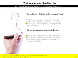  Se os fatores de higiene forem satisfeitos:
O O desempenho de seus funcionários diminuirá
O O desempenho de seus funcionários aumentará
O Não haverá nenhum impacto no desempenho de
seus funcionários
 Se os motivadores forem satisfeitos:
O O desempenho de seus funcionários diminuirá
O O desempenho de seus funcionários aumentará
O Não haverá nenhum impacto no desempenho
de seus funcionários
Verificando seu entendimento


MiniBA em Gestão Estratégica de Recursos Humanos – Panna Universidade Empresarial
Coordenação acadêmica professor Daniel de Carvalho Luz
Mini Business Administration Course – Human Resources
19
 