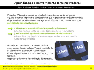 Aprendizado e desenvolvimento como motivadores
 Pesquisas (*) mostraram que as principais respostas para esta pergunta:
“Qual a ação mais importante para fazer com que os programas de reconhecimento
de funcionários na Johnson Controls sejam mais eficazes?”, são relacionadas com
aprendizado e desenvolvimento.
1. Me oferecer a oportunidade de aprender coisas novas
2. Pedir a minha opinião ao tomar decisões sobre o meu trabalho
3. Me oferecer a oportunidade de melhorar em meu trabalho
4. Possibilitar que Supervisores conheçam melhor seus funcionários
5. Treinar supervisores
 Isso mostra claramente que os funcionários
esperam que líderes incluam “a oportunidade de
se desenvolver e aprender” como a ação
essencial para melhorar o reconhecimento, o que
também
é apoiado pela teoria de motivação de Herzberg.
(*) Resultados da equipe de Reconhecimento e Recompensas do XLP de 2009
MiniBA em Gestão Estratégica de Recursos Humanos – Panna Universidade Empresarial
Coordenação acadêmica professor Daniel de Carvalho Luz
Mini Business Administration Course – Human Resources
20
 